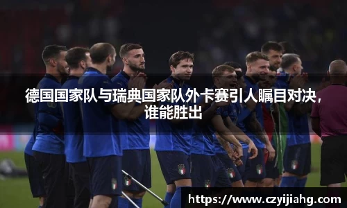 德国国家队与瑞典国家队外卡赛引人瞩目对决，谁能胜出